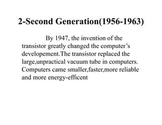 2-Second Generation(1956-1963)
By 1947, the invention of the
transistor greatly changed the computer’s
developement.The transistor replaced the
large,unpractical vacuum tube in computers.
Computers came smaller,faster,more reliable
and more energy-efficent
 