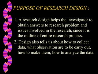 PURPOSE OF RESEARCH DESIGN :
1. A research design helps the investigator to
obtain answers to research problem and
issues involved in the research, since it is
the outline of entire research process.
2. Design also tells us about how to collect
data, what observation are to be carry out,
how to make them, how to analyze the data.
 