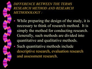 DIFFERENCE BETWEEN THE TERMS
RESEARCH METHOD AND RESEARCH
METHODOLOGY :
 While preparing the design of the study, it is
necessary to think of research method. It is
simply the method for conducting research.
Generally, such methods are divided into
quantitative and qualitative methods.
 Such quantitative methods include
descriptive research, evaluation research
and assessment research.
 