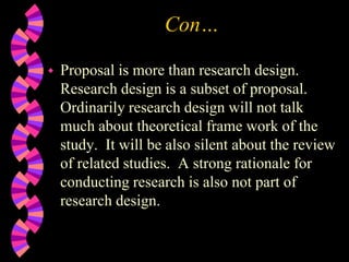 Con…
 Proposal is more than research design.
Research design is a subset of proposal.
Ordinarily research design will not talk
much about theoretical frame work of the
study. It will be also silent about the review
of related studies. A strong rationale for
conducting research is also not part of
research design.
 