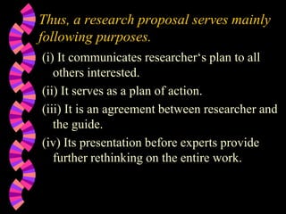 Thus, a research proposal serves mainly
following purposes.
(i) It communicates researcher‘s plan to all
others interested.
(ii) It serves as a plan of action.
(iii) It is an agreement between researcher and
the guide.
(iv) Its presentation before experts provide
further rethinking on the entire work.
 