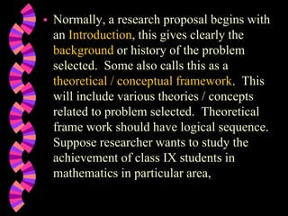  Normally, a research proposal begins with
an Introduction, this gives clearly the
background or history of the problem
selected. Some also calls this as a
theoretical / conceptual framework. This
will include various theories / concepts
related to problem selected. Theoretical
frame work should have logical sequence.
Suppose researcher wants to study the
achievement of class IX students in
mathematics in particular area,
 