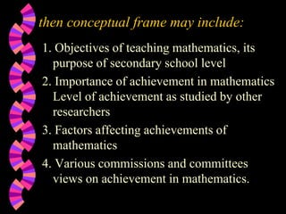 then conceptual frame may include:
1. Objectives of teaching mathematics, its
purpose of secondary school level
2. Importance of achievement in mathematics
Level of achievement as studied by other
researchers
3. Factors affecting achievements of
mathematics
4. Various commissions and committees
views on achievement in mathematics.
 
