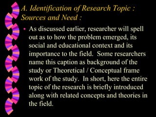 A. Identification of Research Topic :
Sources and Need :
 As discussed earlier, researcher will spell
out as to how the problem emerged, its
social and educational context and its
importance to the field. Some researchers
name this caption as background of the
study or Theoretical / Conceptual frame
work of the study. In short, here the entire
topic of the research is briefly introduced
along with related concepts and theories in
the field.
 