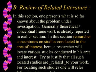 B. Review of Related Literature :
In this section, one presents what is so far
known about the problem under
investigation. Generally theoretical /
conceptual frame work is already reported
in earlier section. In this section researcher
concentrates on studies conducted in the
area of interest. here, a researcher will
locate various studies conducted in his area
and interest. Try to justify that all such
located studies are ‗related ‗to your work.
For locating such studies one will refer
 