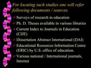 For locating such studies one will refer
following documents / sources.
 Surveys of research in education
 Ph. D. Theses available in various libraries
 Current Index to Journals in Education
(CIJE)
 Dissertation Abstract International (DAI)
 Educational Resources Information Centre
(ERIC) by U.S. office of education.
 Various national / International journals,
Internet
 