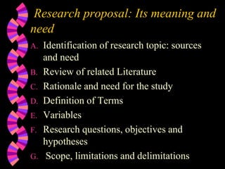 Research proposal: Its meaning and
need
A. Identification of research topic: sources
and need
B. Review of related Literature
C. Rationale and need for the study
D. Definition of Terms
E. Variables
F. Research questions, objectives and
hypotheses
G. Scope, limitations and delimitations
 