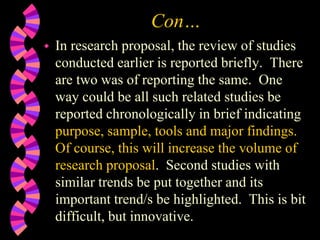 Con…
 In research proposal, the review of studies
conducted earlier is reported briefly. There
are two was of reporting the same. One
way could be all such related studies be
reported chronologically in brief indicating
purpose, sample, tools and major findings.
Of course, this will increase the volume of
research proposal. Second studies with
similar trends be put together and its
important trend/s be highlighted. This is bit
difficult, but innovative.
 