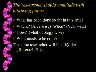 The researcher should conclude with
following points :
 What has been done so far in this area?
 Where? (Area wise) When? (Year wise)
 How? (Methodology wise)
 What needs to be done?
Thus, the researcher will identify the
‗Research Gap‘.
 