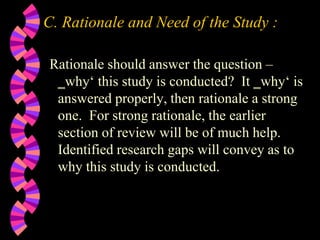 C. Rationale and Need of the Study :
Rationale should answer the question –
‗why‘ this study is conducted? It ‗why‘ is
answered properly, then rationale a strong
one. For strong rationale, the earlier
section of review will be of much help.
Identified research gaps will convey as to
why this study is conducted.
 