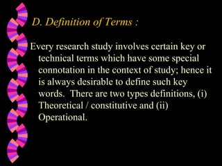 D. Definition of Terms :
Every research study involves certain key or
technical terms which have some special
connotation in the context of study; hence it
is always desirable to define such key
words. There are two types definitions, (i)
Theoretical / constitutive and (ii)
Operational.
 