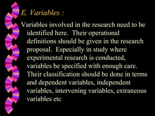 E. Variables :
Variables involved in the research need to be
identified here. Their operational
definitions should be given in the research
proposal. Especially in study where
experimental research is conducted,
variables be specified with enough care.
Their classification should be done in terms
and dependent variables, independent
variables, intervening variables, extraneous
variables etc
 