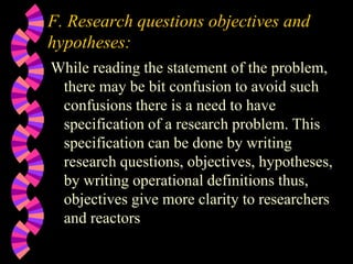 F. Research questions objectives and
hypotheses:
While reading the statement of the problem,
there may be bit confusion to avoid such
confusions there is a need to have
specification of a research problem. This
specification can be done by writing
research questions, objectives, hypotheses,
by writing operational definitions thus,
objectives give more clarity to researchers
and reactors
 