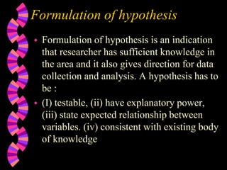Formulation of hypothesis
 Formulation of hypothesis is an indication
that researcher has sufficient knowledge in
the area and it also gives direction for data
collection and analysis. A hypothesis has to
be :
 (I) testable, (ii) have explanatory power,
(iii) state expected relationship between
variables. (iv) consistent with existing body
of knowledge
 