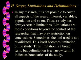 H. Scope, Limitations and Delimitations:
 In any research, it is not possible to cover
all aspects of the area of interest, variables,
population and so on. Thus, a study has
always certain limitations. Limitations are
those conditions beyond the control of the
researcher that may play restriction on
conclusions. Sometimes, the tool used is not
revalidated. This itself becomes limitation
of the study. Thus limitation is a broad
term, but delimitation is a narrow term. It
indicates boundaries of the study.
 