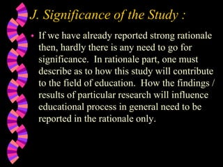 J. Significance of the Study :
 If we have already reported strong rationale
then, hardly there is any need to go for
significance. In rationale part, one must
describe as to how this study will contribute
to the field of education. How the findings /
results of particular research will influence
educational process in general need to be
reported in the rationale only.
 