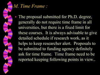 M. Time Frame :
 The proposal submitted for Ph.D. degree,
generally do not require time frame in all
universities, but there is a fixed limit for
these courses. It is always advisable to give
detailed schedule if research work, as it
helps to keep researcher alert. Proposals to
be submitted to funding agency definitely
ask for time frame. Time frame need to be
reported keeping following points in view..
 