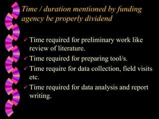 Time / duration mentioned by funding
agency be properly dividend
 Time required for preliminary work like
review of literature.
 Time required for preparing tool/s.
 Time require for data collection, field visits
etc.
 Time required for data analysis and report
writing.
 