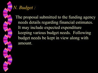 N. Budget :
The proposal submitted to the funding agency
needs details regarding financial estimates.
It may include expected expenditure
keeping various budget needs. Following
budget needs be kept in view along with
amount.
 