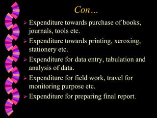 Con…
 Expenditure towards purchase of books,
journals, tools etc.
 Expenditure towards printing, xeroxing,
stationery etc.
 Expenditure for data entry, tabulation and
analysis of data.
 Expenditure for field work, travel for
monitoring purpose etc.
 Expenditure for preparing final report.
 