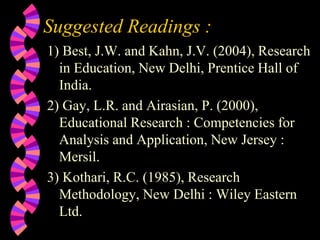 Suggested Readings :
1) Best, J.W. and Kahn, J.V. (2004), Research
in Education, New Delhi, Prentice Hall of
India.
2) Gay, L.R. and Airasian, P. (2000),
Educational Research : Competencies for
Analysis and Application, New Jersey :
Mersil.
3) Kothari, R.C. (1985), Research
Methodology, New Delhi : Wiley Eastern
Ltd.
 
