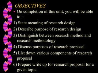 OBJECTIVES
 On completion of this unit, you will be able
to :
1) State meaning of research design
2) Describe purpose of research design
3) Distinguish between research method and
research methodology.
4) Discuss purposes of research proposal
5) List down various components of research
proposal
6) Prepare write up for research proposal for a
given topic.
 
