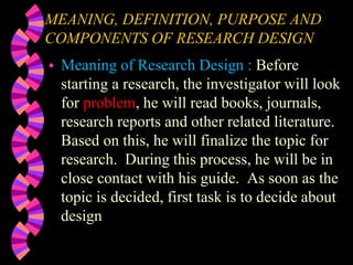 MEANING, DEFINITION, PURPOSE AND
COMPONENTS OF RESEARCH DESIGN
 Meaning of Research Design : Before
starting a research, the investigator will look
for problem, he will read books, journals,
research reports and other related literature.
Based on this, he will finalize the topic for
research. During this process, he will be in
close contact with his guide. As soon as the
topic is decided, first task is to decide about
design
 