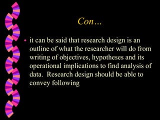 Con…
 it can be said that research design is an
outline of what the researcher will do from
writing of objectives, hypotheses and its
operational implications to find analysis of
data. Research design should be able to
convey following
 