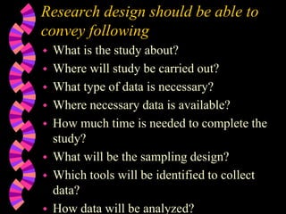Research design should be able to
convey following
 What is the study about?
 Where will study be carried out?
 What type of data is necessary?
 Where necessary data is available?
 How much time is needed to complete the
study?
 What will be the sampling design?
 Which tools will be identified to collect
data?
 How data will be analyzed?
 