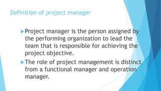 Definition of project manager
Project manager is the person assigned by
the performing organization to lead the
team that is responsible for achieving the
project objective.
The role of project management is distinct
from a functional manager and operation
manager.
 