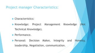 Project manager Characteristics:
 Characteristics:
 Knowledge: Project Management Knowledge (Not
Technical Knowledge).
 Performance.
 Personal: Decision Maker, Integrity and Honesty,
leadership, Negotiation, communication.
 