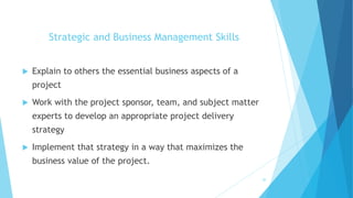 Strategic and Business Management Skills
 Explain to others the essential business aspects of a
project
 Work with the project sponsor, team, and subject matter
experts to develop an appropriate project delivery
strategy
 Implement that strategy in a way that maximizes the
business value of the project.
20
 