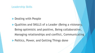 Leadership Skills
 Dealing with People
 Qualities and SKILLS of a Leader (Being a visionary,
Being optimistic and positive, Being collaborative,
Managing relationships and conflict, Communicating
 Politics, Power, and Getting Things done
21
 
