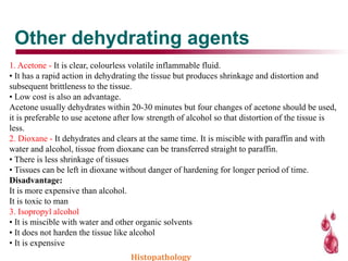 Other dehydrating agents
1. Acetone - It is clear, colourless volatile inflammable fluid.
• It has a rapid action in dehydrating the tissue but produces shrinkage and distortion and
subsequent brittleness to the tissue.
• Low cost is also an advantage.
Acetone usually dehydrates within 20-30 minutes but four changes of acetone should be used,
it is preferable to use acetone after low strength of alcohol so that distortion of the tissue is
less.
2. Dioxane - It dehydrates and clears at the same time. It is miscible with paraffin and with
water and alcohol, tissue from dioxane can be transferred straight to paraffin.
• There is less shrinkage of tissues
• Tissues can be left in dioxane without danger of hardening for longer period of time.
Disadvantage:
It is more expensive than alcohol.
It is toxic to man
3. Isopropyl alcohol
• It is miscible with water and other organic solvents
• It does not harden the tissue like alcohol
• It is expensive
Histopathology
 