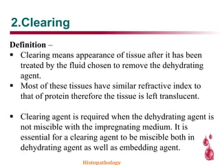 2.Clearing
Definition –
 Clearing means appearance of tissue after it has been
treated by the fluid chosen to remove the dehydrating
agent.
 Most of these tissues have similar refractive index to
that of protein therefore the tissue is left translucent.
 Clearing agent is required when the dehydrating agent is
not miscible with the impregnating medium. It is
essential for a clearing agent to be miscible both in
dehydrating agent as well as embedding agent.
Histopathology
 