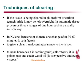 Techniques of clearing :
 If the tissue is being cleared in chloroform or carbon
tetrachloride it may be left overnight. In automatic tissue
processor three changes of one hour each are usually
satisfactory.
 In Xylene, benzene or toluene one change after 30-60
minutes is satisfactory
 to give a clear translucent appearance to the tissue.
 toluene benzene (it is carcinogenic),chloroform( it is
poisonous) and cedar wood oil (it is expensive and every
viscous ) Histopathology
 