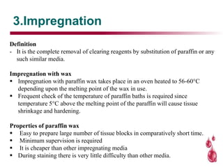 3.Impregnation
Definition
- It is the complete removal of clearing reagents by substitution of paraffin or any
such similar media.
Impregnation with wax
 Impregnation with paraffin wax takes place in an oven heated to 56-60°C
depending upon the melting point of the wax in use.
 Frequent check of the temperature of paraffin baths is required since
temperature 5°C above the melting point of the paraffin will cause tissue
shrinkage and hardening.
Properties of paraffin wax
 Easy to prepare large number of tissue blocks in comparatively short time.
 Minimum supervision is required
 It is cheaper than other impregnating media
 During staining there is very little difficulty than other media.
 