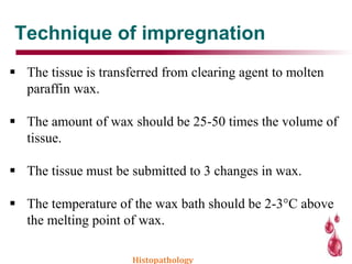 Technique of impregnation
 The tissue is transferred from clearing agent to molten
paraffin wax.
 The amount of wax should be 25-50 times the volume of
tissue.
 The tissue must be submitted to 3 changes in wax.
 The temperature of the wax bath should be 2-3°C above
the melting point of wax.
Histopathology
 