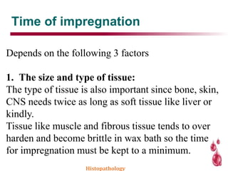 Time of impregnation
Depends on the following 3 factors
1. The size and type of tissue:
The type of tissue is also important since bone, skin,
CNS needs twice as long as soft tissue like liver or
kindly.
Tissue like muscle and fibrous tissue tends to over
harden and become brittle in wax bath so the time
for impregnation must be kept to a minimum.
Histopathology
 