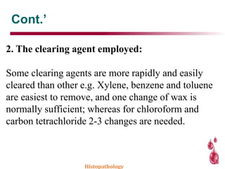Cont.’
2. The clearing agent employed:
Some clearing agents are more rapidly and easily
cleared than other e.g. Xylene, benzene and toluene
are easiest to remove, and one change of wax is
normally sufficient; whereas for chloroform and
carbon tetrachloride 2-3 changes are needed.
Histopathology
 