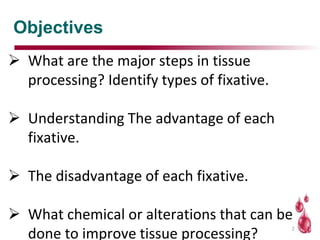 Objectives
 What are the major steps in tissue
processing? Identify types of fixative.
 Understanding The advantage of each
fixative.
 The disadvantage of each fixative.
 What chemical or alterations that can be
done to improve tissue processing?
2
 