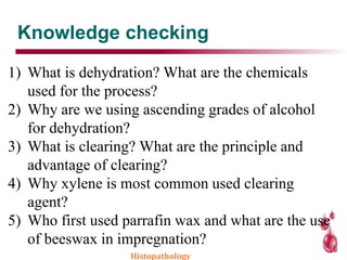 Knowledge checking
1) What is dehydration? What are the chemicals
used for the process?
2) Why are we using ascending grades of alcohol
for dehydration?
3) What is clearing? What are the principle and
advantage of clearing?
4) Why xylene is most common used clearing
agent?
5) Who first used parrafin wax and what are the use
of beeswax in impregnation?
Histopathology
 
