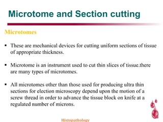 Microtome and Section cutting
Microtomes
 These are mechanical devices for cutting uniform sections of tissue
of appropriate thickness.
 Microtome is an instrument used to cut thin slices of tissue.there
are many types of microtomes.
 All microtomes other than those used for producing ultra thin
sections for election microscopy depend upon the motion of a
screw thread in order to advance the tissue block on knife at a
regulated number of microns.
Histopathology
 