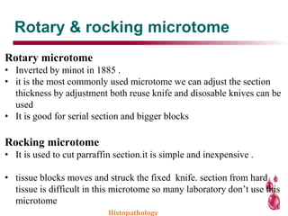 Rotary & rocking microtome
Rotary microtome
• Inverted by minot in 1885 .
• it is the most commonly used microtome we can adjust the section
thickness by adjustment both reuse knife and disosable knives can be
used
• It is good for serial section and bigger blocks
Rocking microtome
• It is used to cut parraffin section.it is simple and inexpensive .
• tissue blocks moves and struck the fixed knife. section from hard
tissue is difficult in this microtome so many laboratory don’t use this
microtome
Histopathology
 