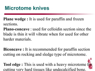 Microtome knives
Plane wedge : It is used for paraffin and frozen
sections.
Plano-concave : used for celloidin section since the
blade is thin it will vibrate when for used for other
harder materials.
Biconcave : It is recommended for paraffin section
cutting on rocking and sledge type of microtome.
Tool edge : This is used with a heavy microtome for
cutting very hard tissues like undecalcified bone.
 