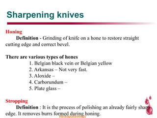 Sharpening knives
Honing
Definition - Grinding of knife on a hone to restore straight
cutting edge and correct bevel.
There are various types of hones
1. Belgian black vein or Belgian yellow
2. Arkansas – Not very fast.
3. Aloxide –
4. Carborundum –
5. Plate glass –
Stropping
Definition : It is the process of polishing an already fairly sharp
edge. It removes burrs formed during honing.Histopathology
 