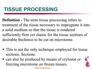 TISSUE PROCESSING
Definition - The term tissue processing refers to
treatment of the tissue necessary to impregnate it into
a solid medium so that the tissue is rendered
sufficiently firm yet elastic for the tissue sections of
desirable thickness to be cut on microtome.
 This is not the only technique employed for tissue
sections. Sections
 can also be produced by means of crytostat or
freezing microtome on frozen tissues.
Histopathology
 