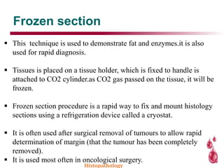 Frozen section
 This technique is used to demonstrate fat and enzymes.it is also
used for rapid diagnosis.
 Tissues is placed on a tissue holder, which is fixed to handle is
attached to CO2 cylinder.as CO2 gas passed on the tissue, it will be
frozen.
 Frozen section procedure is a rapid way to fix and mount histology
sections using a refrigeration device called a cryostat.
 It is often used after surgical removal of tumours to allow rapid
determination of margin (that the tumour has been completely
removed).
 It is used most often in oncological surgery.
Histopathology
 