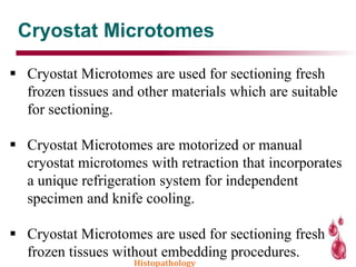 Cryostat Microtomes
 Cryostat Microtomes are used for sectioning fresh
frozen tissues and other materials which are suitable
for sectioning.
 Cryostat Microtomes are motorized or manual
cryostat microtomes with retraction that incorporates
a unique refrigeration system for independent
specimen and knife cooling.
 Cryostat Microtomes are used for sectioning fresh
frozen tissues without embedding procedures.
Histopathology
 