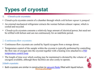 Types of cryostat
1. Closed-cycle cryostats:
• Closed-cycle cryostats consist of a chamber through which cold helium vapour is pumped.
• An external mechanical refrigerator extracts the warmer helium exhaust vapour, which is
cooled and recycled.
• Closed-cycle cryostats consume a relatively large amount of electrical power, but need not
be refilled with helium and can run continuously for an indefinite period.
2. Continuous-flow cryostats:
• Continuous-flow cryostats are cooled by liquid cryogens from a storage dewar.
• Temperature control of the sample within the cryostat is typically performed by controlling
the flow rate of cryogen into the cryostat together with a heating wire attached to a PID
temperature control loop.
• The length of time over which cooling may be maintained is dictated by the volume of
cryogens available, although these facilities are also costly to operate.
3.Bath cryostats:
• Bath cryostats are similar in construction to vacuum flasks filled with liquid helium.
Histopathology
 